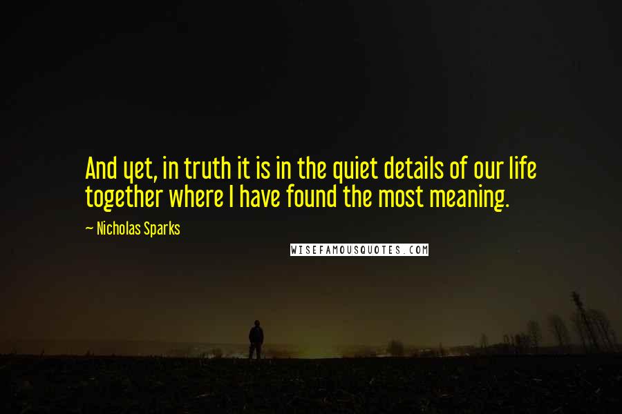 Nicholas Sparks Quotes: And yet, in truth it is in the quiet details of our life together where I have found the most meaning.