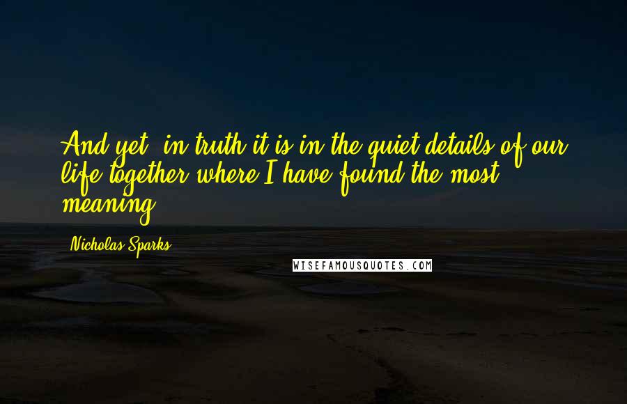 Nicholas Sparks Quotes: And yet, in truth it is in the quiet details of our life together where I have found the most meaning.