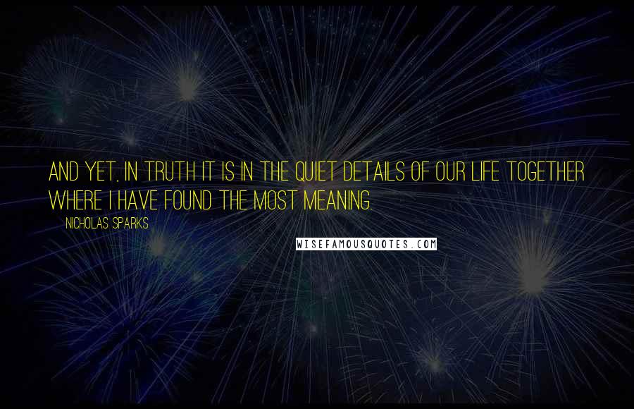 Nicholas Sparks Quotes: And yet, in truth it is in the quiet details of our life together where I have found the most meaning.