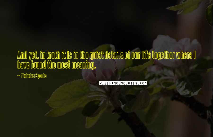 Nicholas Sparks Quotes: And yet, in truth it is in the quiet details of our life together where I have found the most meaning.