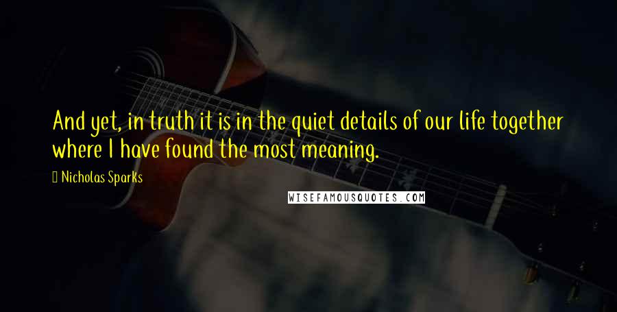 Nicholas Sparks Quotes: And yet, in truth it is in the quiet details of our life together where I have found the most meaning.