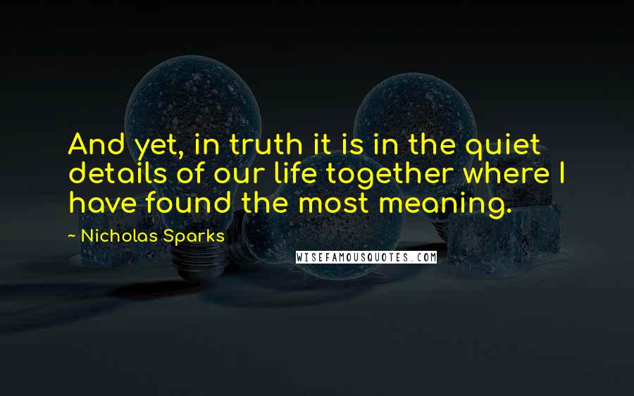 Nicholas Sparks Quotes: And yet, in truth it is in the quiet details of our life together where I have found the most meaning.