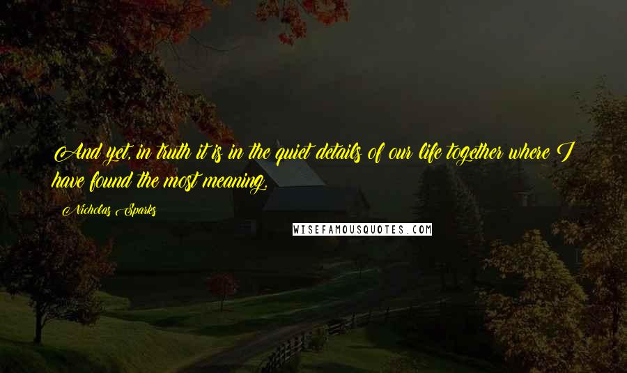 Nicholas Sparks Quotes: And yet, in truth it is in the quiet details of our life together where I have found the most meaning.