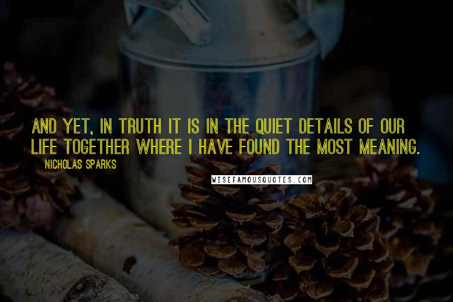 Nicholas Sparks Quotes: And yet, in truth it is in the quiet details of our life together where I have found the most meaning.