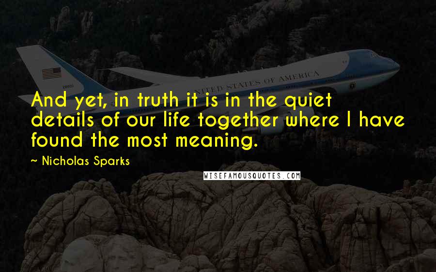 Nicholas Sparks Quotes: And yet, in truth it is in the quiet details of our life together where I have found the most meaning.