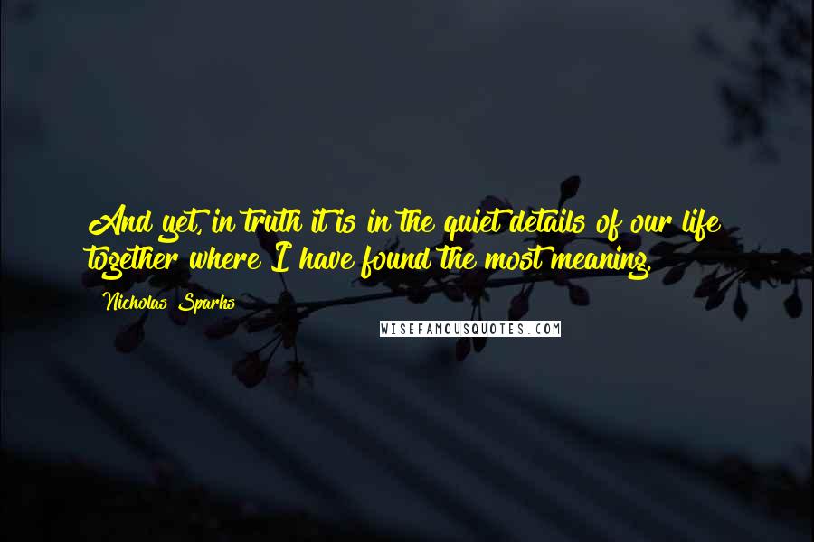 Nicholas Sparks Quotes: And yet, in truth it is in the quiet details of our life together where I have found the most meaning.