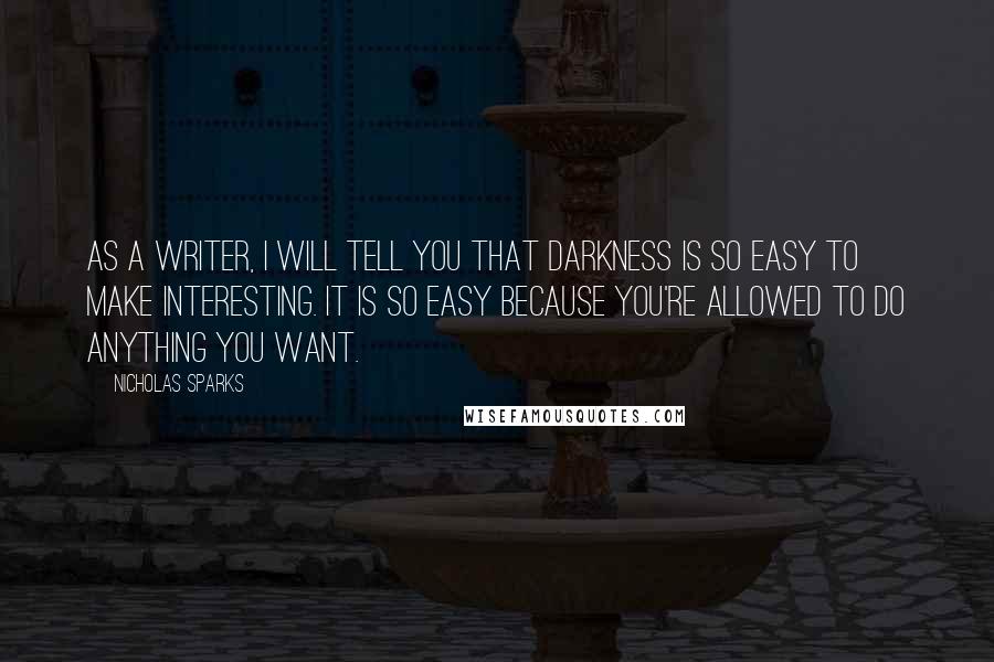Nicholas Sparks Quotes: As a writer, I will tell you that darkness is so easy to make interesting. It is so easy because you're allowed to do anything you want.