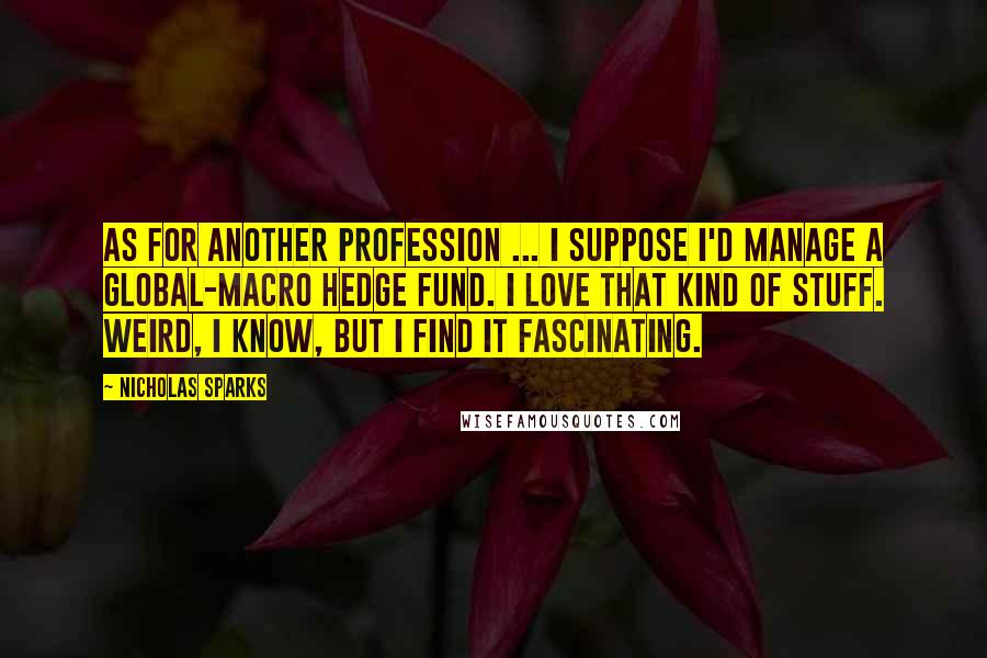 Nicholas Sparks Quotes: As for another profession ... I suppose I'd manage a global-macro hedge fund. I love that kind of stuff. Weird, I know, but I find it fascinating.