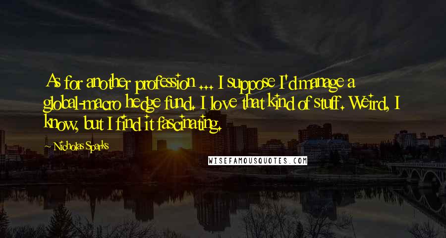 Nicholas Sparks Quotes: As for another profession ... I suppose I'd manage a global-macro hedge fund. I love that kind of stuff. Weird, I know, but I find it fascinating.