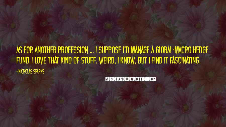 Nicholas Sparks Quotes: As for another profession ... I suppose I'd manage a global-macro hedge fund. I love that kind of stuff. Weird, I know, but I find it fascinating.