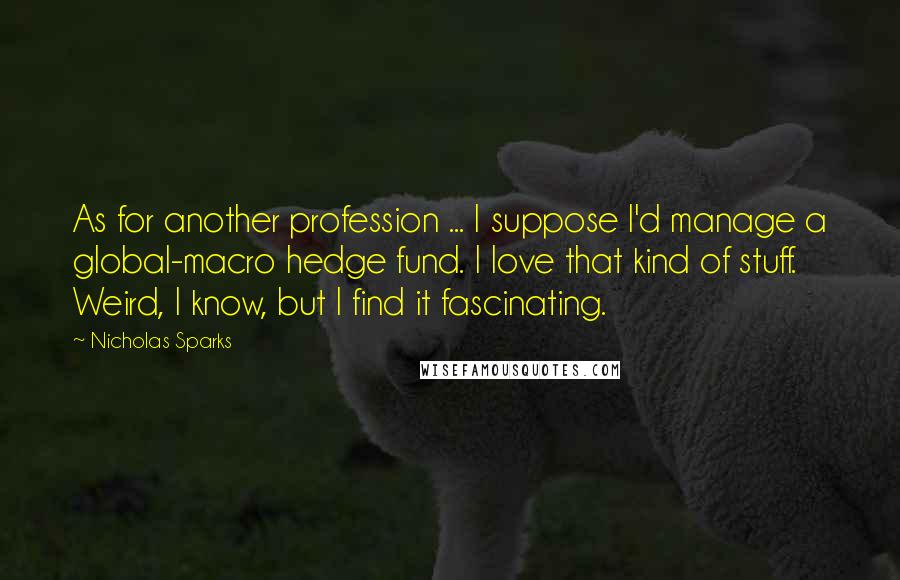 Nicholas Sparks Quotes: As for another profession ... I suppose I'd manage a global-macro hedge fund. I love that kind of stuff. Weird, I know, but I find it fascinating.