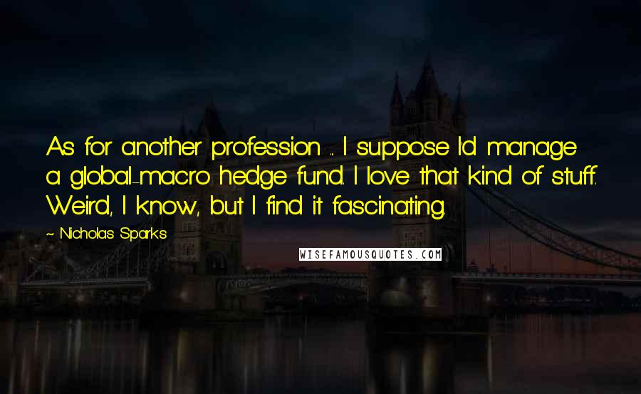 Nicholas Sparks Quotes: As for another profession ... I suppose I'd manage a global-macro hedge fund. I love that kind of stuff. Weird, I know, but I find it fascinating.