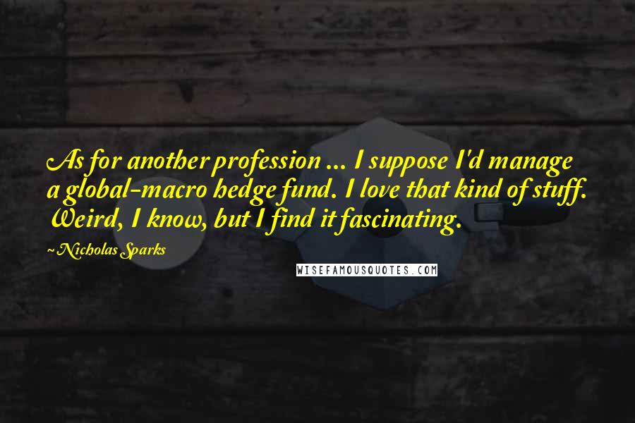 Nicholas Sparks Quotes: As for another profession ... I suppose I'd manage a global-macro hedge fund. I love that kind of stuff. Weird, I know, but I find it fascinating.