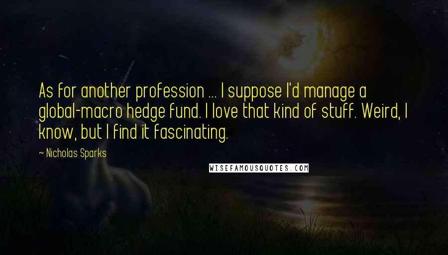 Nicholas Sparks Quotes: As for another profession ... I suppose I'd manage a global-macro hedge fund. I love that kind of stuff. Weird, I know, but I find it fascinating.