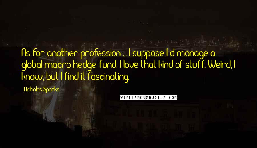 Nicholas Sparks Quotes: As for another profession ... I suppose I'd manage a global-macro hedge fund. I love that kind of stuff. Weird, I know, but I find it fascinating.