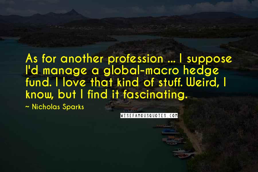 Nicholas Sparks Quotes: As for another profession ... I suppose I'd manage a global-macro hedge fund. I love that kind of stuff. Weird, I know, but I find it fascinating.