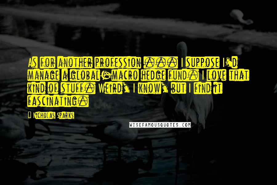 Nicholas Sparks Quotes: As for another profession ... I suppose I'd manage a global-macro hedge fund. I love that kind of stuff. Weird, I know, but I find it fascinating.