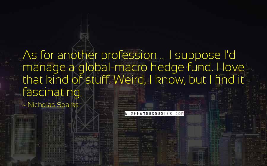 Nicholas Sparks Quotes: As for another profession ... I suppose I'd manage a global-macro hedge fund. I love that kind of stuff. Weird, I know, but I find it fascinating.