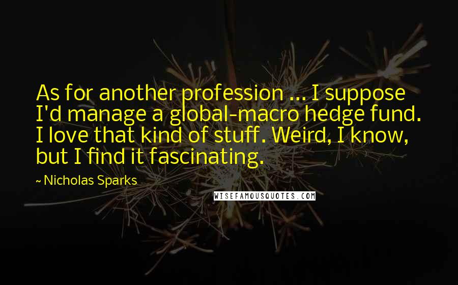 Nicholas Sparks Quotes: As for another profession ... I suppose I'd manage a global-macro hedge fund. I love that kind of stuff. Weird, I know, but I find it fascinating.