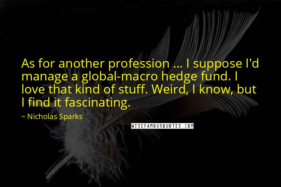 Nicholas Sparks Quotes: As for another profession ... I suppose I'd manage a global-macro hedge fund. I love that kind of stuff. Weird, I know, but I find it fascinating.