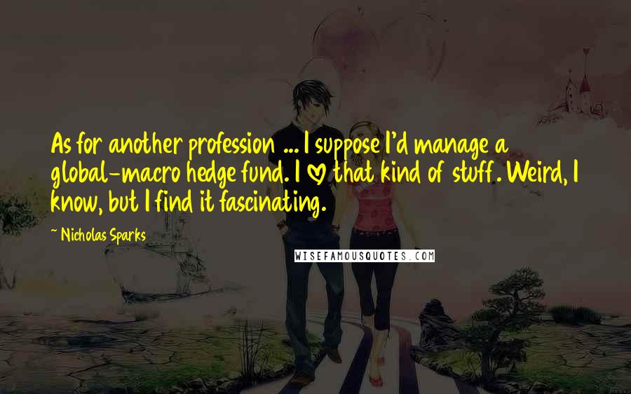 Nicholas Sparks Quotes: As for another profession ... I suppose I'd manage a global-macro hedge fund. I love that kind of stuff. Weird, I know, but I find it fascinating.