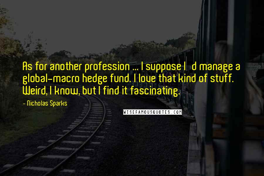 Nicholas Sparks Quotes: As for another profession ... I suppose I'd manage a global-macro hedge fund. I love that kind of stuff. Weird, I know, but I find it fascinating.