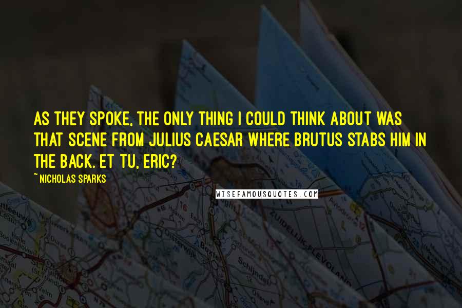 Nicholas Sparks Quotes: As they spoke, the only thing I could think about was that scene from Julius Caesar where Brutus stabs him in the back. Et tu, Eric?
