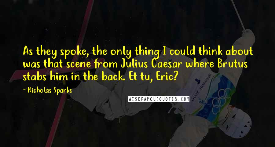 Nicholas Sparks Quotes: As they spoke, the only thing I could think about was that scene from Julius Caesar where Brutus stabs him in the back. Et tu, Eric?