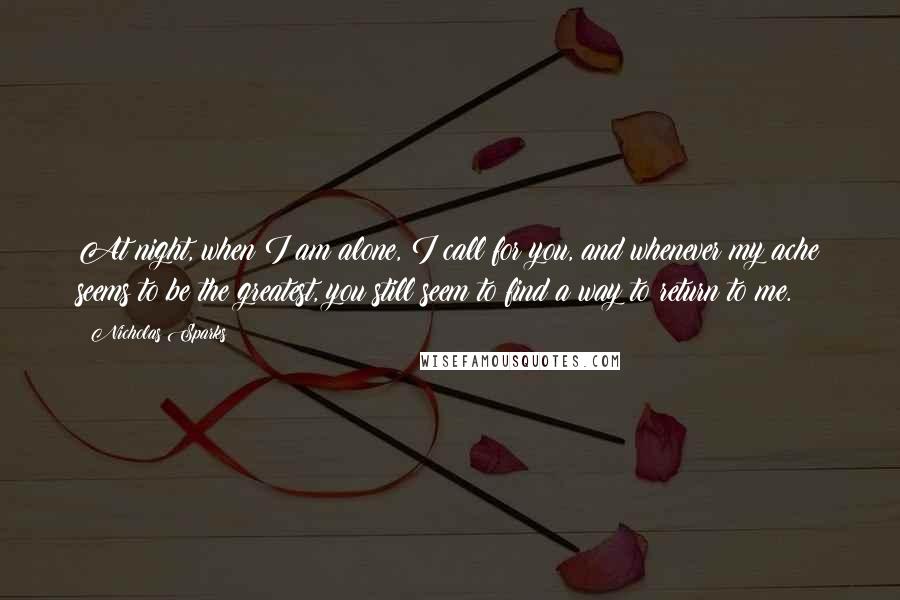 Nicholas Sparks Quotes: At night, when I am alone, I call for you, and whenever my ache seems to be the greatest, you still seem to find a way to return to me.
