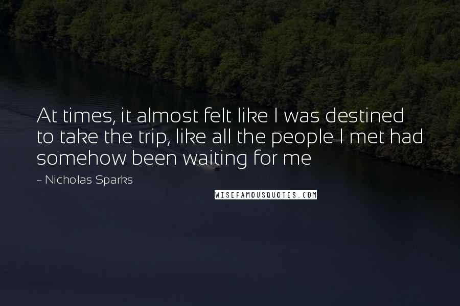 Nicholas Sparks Quotes: At times, it almost felt like I was destined to take the trip, like all the people I met had somehow been waiting for me