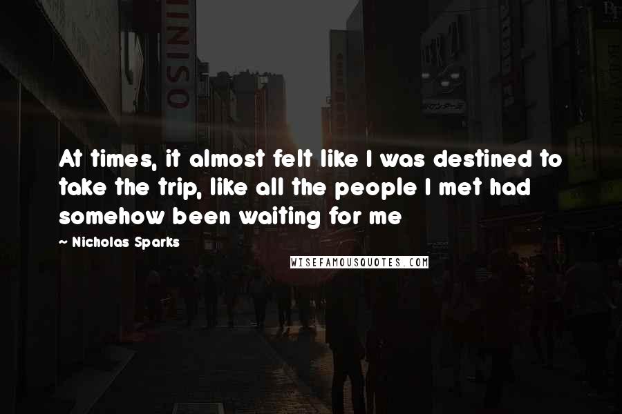 Nicholas Sparks Quotes: At times, it almost felt like I was destined to take the trip, like all the people I met had somehow been waiting for me