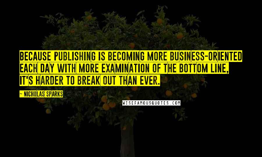 Nicholas Sparks Quotes: Because publishing is becoming more business-oriented each day with more examination of the bottom line, it's harder to break out than ever.