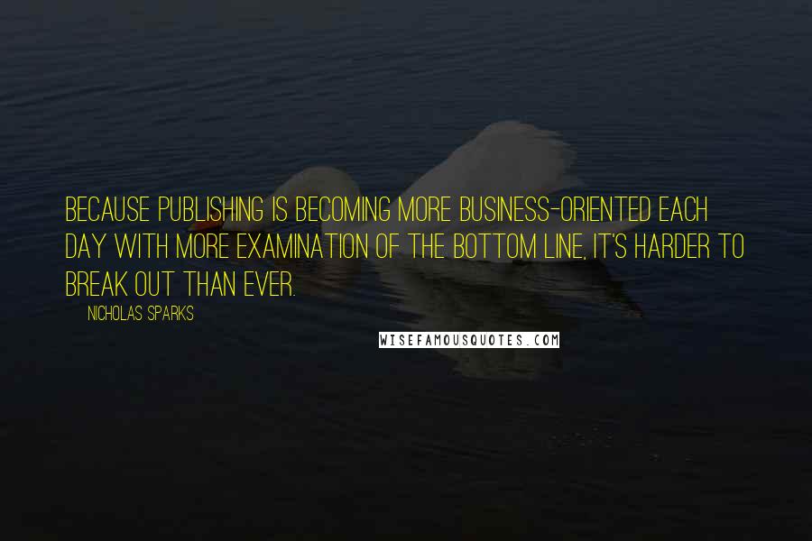 Nicholas Sparks Quotes: Because publishing is becoming more business-oriented each day with more examination of the bottom line, it's harder to break out than ever.