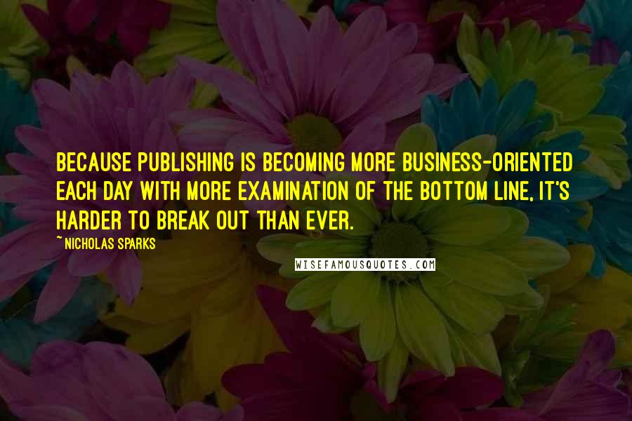 Nicholas Sparks Quotes: Because publishing is becoming more business-oriented each day with more examination of the bottom line, it's harder to break out than ever.