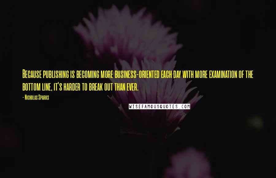 Nicholas Sparks Quotes: Because publishing is becoming more business-oriented each day with more examination of the bottom line, it's harder to break out than ever.