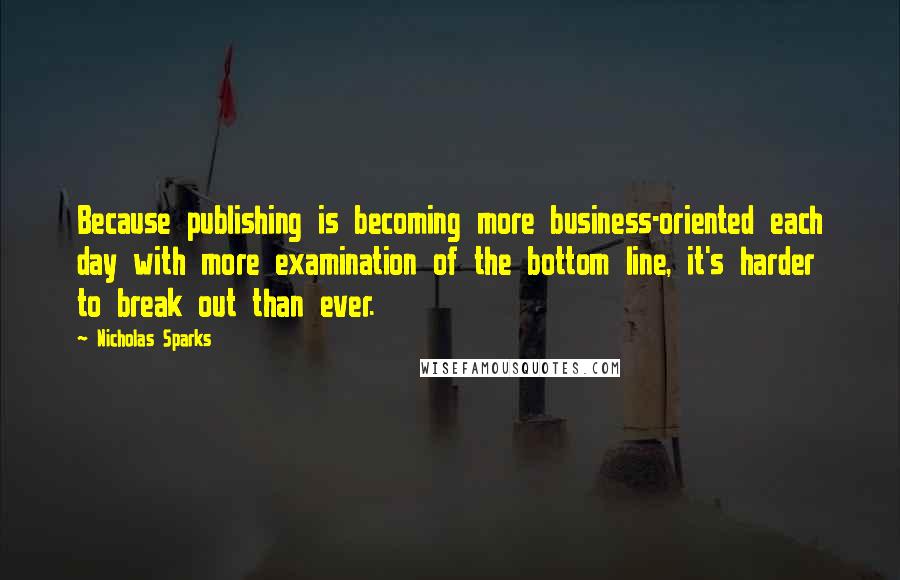 Nicholas Sparks Quotes: Because publishing is becoming more business-oriented each day with more examination of the bottom line, it's harder to break out than ever.