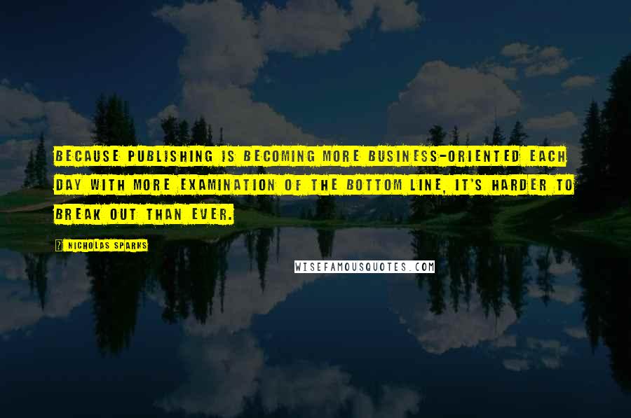 Nicholas Sparks Quotes: Because publishing is becoming more business-oriented each day with more examination of the bottom line, it's harder to break out than ever.