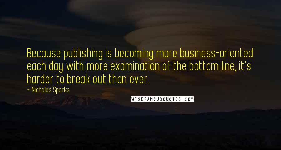 Nicholas Sparks Quotes: Because publishing is becoming more business-oriented each day with more examination of the bottom line, it's harder to break out than ever.