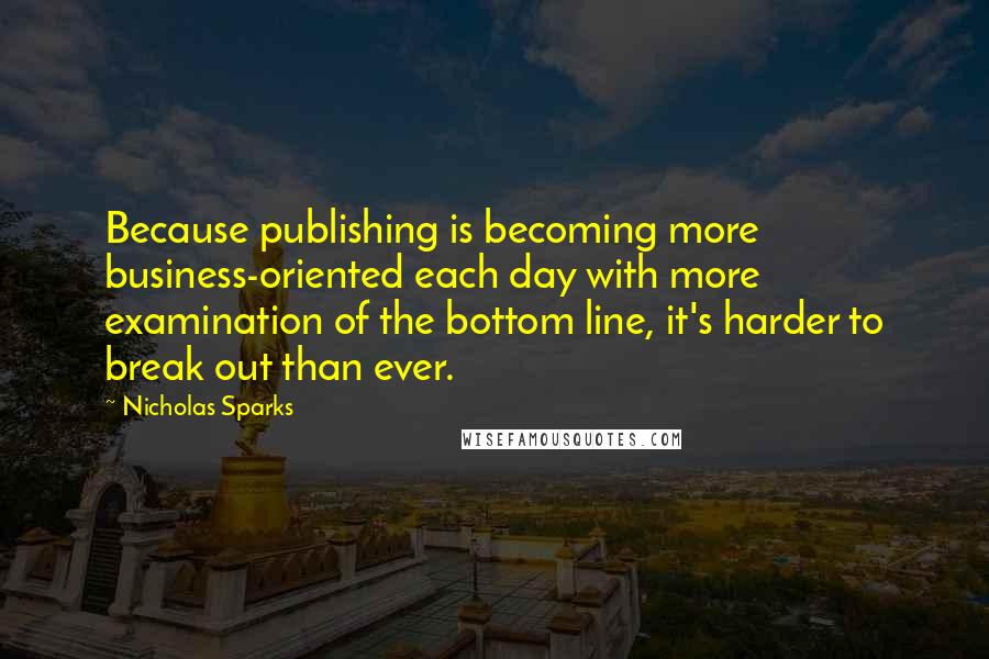 Nicholas Sparks Quotes: Because publishing is becoming more business-oriented each day with more examination of the bottom line, it's harder to break out than ever.