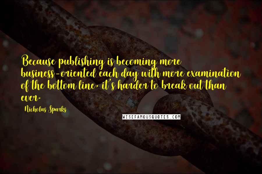 Nicholas Sparks Quotes: Because publishing is becoming more business-oriented each day with more examination of the bottom line, it's harder to break out than ever.