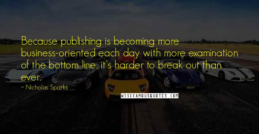 Nicholas Sparks Quotes: Because publishing is becoming more business-oriented each day with more examination of the bottom line, it's harder to break out than ever.