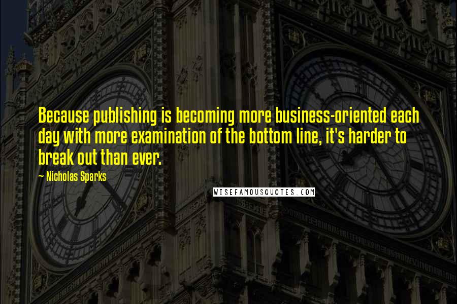 Nicholas Sparks Quotes: Because publishing is becoming more business-oriented each day with more examination of the bottom line, it's harder to break out than ever.