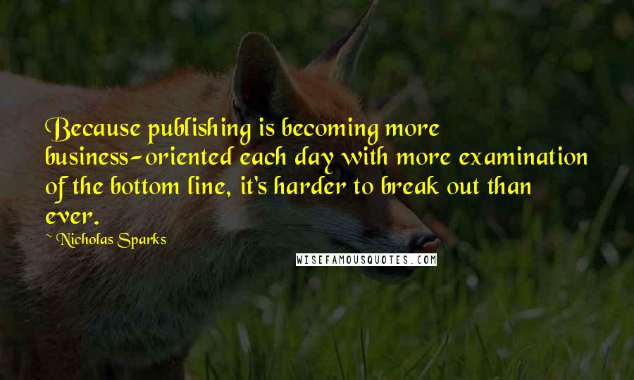 Nicholas Sparks Quotes: Because publishing is becoming more business-oriented each day with more examination of the bottom line, it's harder to break out than ever.