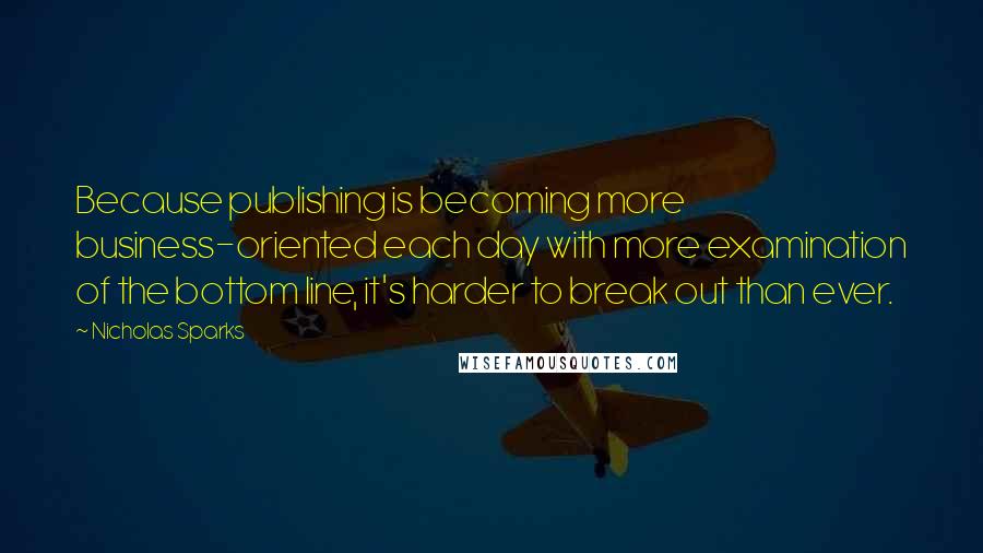 Nicholas Sparks Quotes: Because publishing is becoming more business-oriented each day with more examination of the bottom line, it's harder to break out than ever.