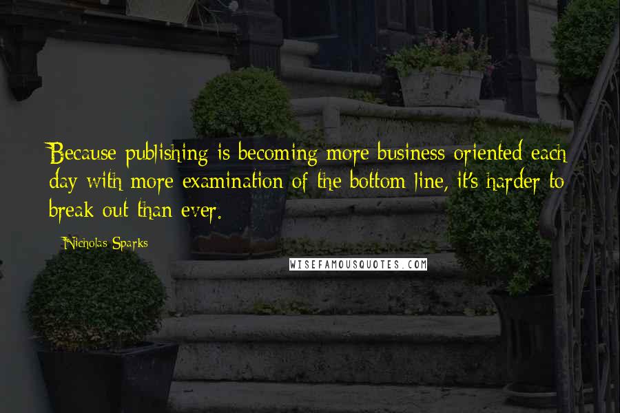 Nicholas Sparks Quotes: Because publishing is becoming more business-oriented each day with more examination of the bottom line, it's harder to break out than ever.