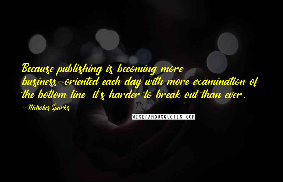 Nicholas Sparks Quotes: Because publishing is becoming more business-oriented each day with more examination of the bottom line, it's harder to break out than ever.