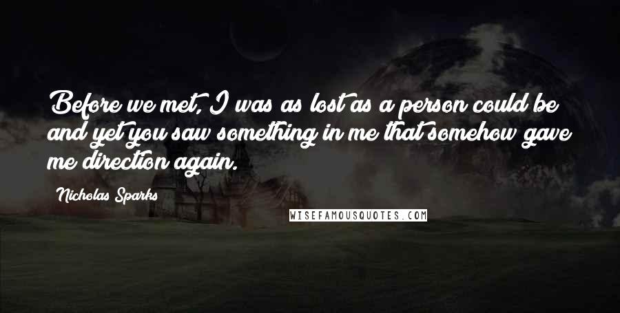 Nicholas Sparks Quotes: Before we met, I was as lost as a person could be and yet you saw something in me that somehow gave me direction again.