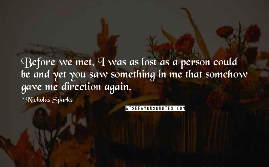 Nicholas Sparks Quotes: Before we met, I was as lost as a person could be and yet you saw something in me that somehow gave me direction again.