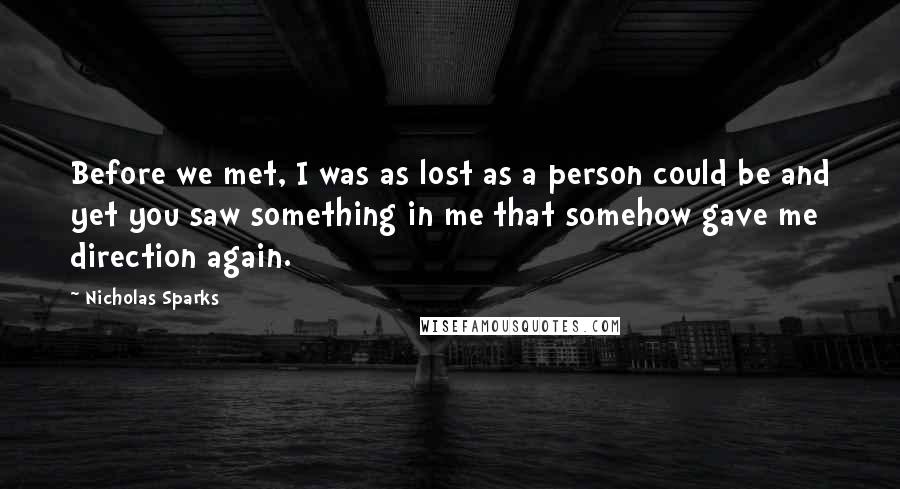 Nicholas Sparks Quotes: Before we met, I was as lost as a person could be and yet you saw something in me that somehow gave me direction again.