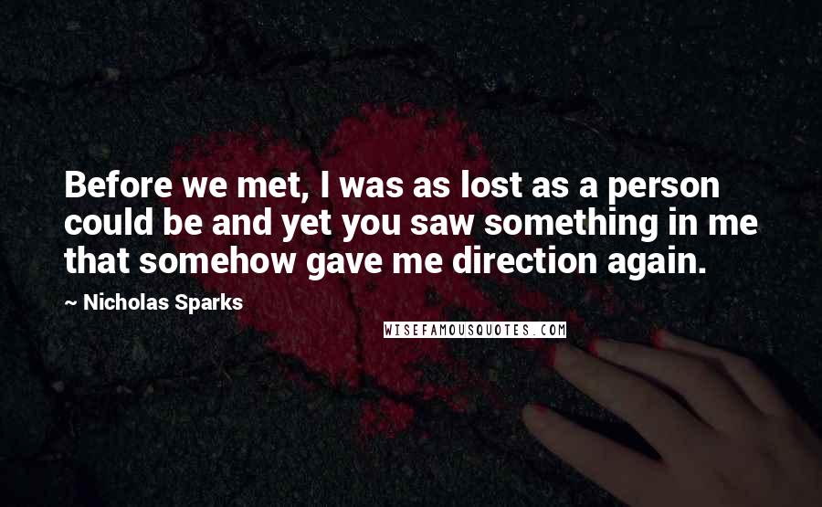 Nicholas Sparks Quotes: Before we met, I was as lost as a person could be and yet you saw something in me that somehow gave me direction again.